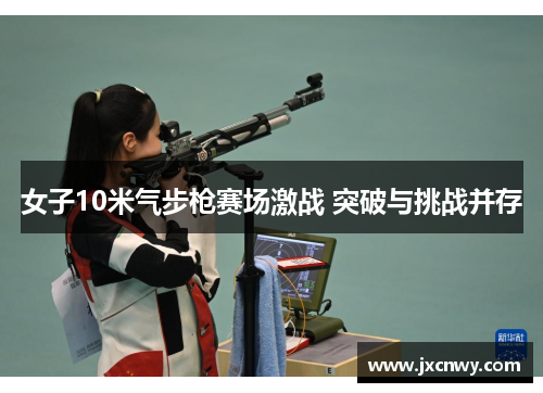 女子10米气步枪赛场激战 突破与挑战并存