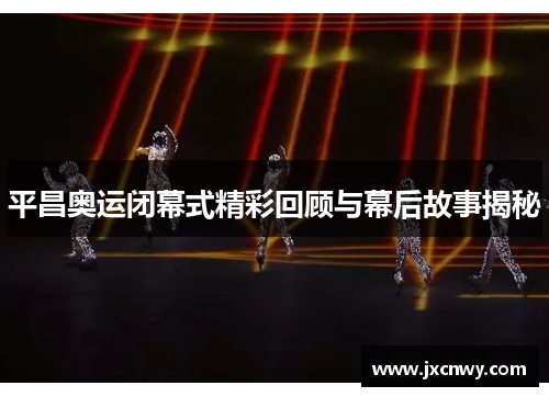 平昌奥运闭幕式精彩回顾与幕后故事揭秘